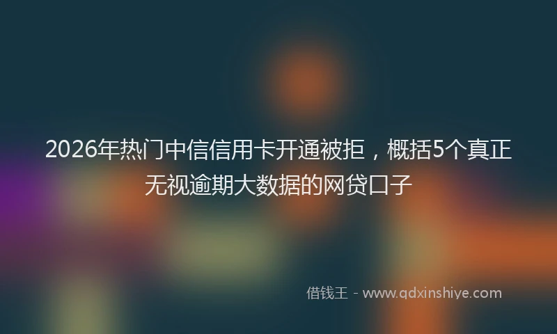2026年热门中信信用卡开通被拒，概括5个真正无视逾期大数据的网贷口子
