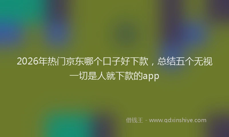 2026年热门京东哪个口子好下款，总结五个无视一切是人就下款的app