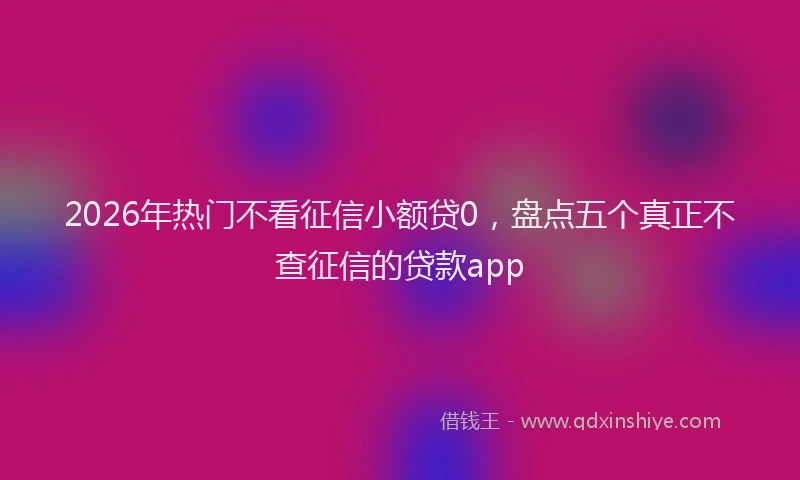 2026年热门不看征信小额贷0，盘点五个真正不查征信的贷款app