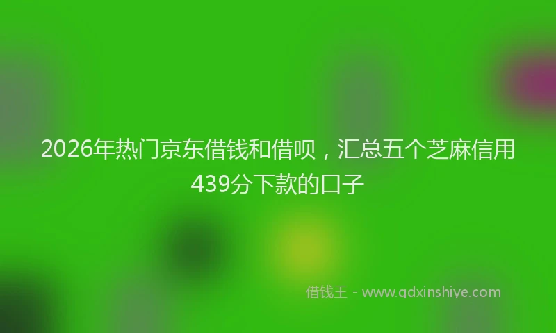 2026年热门京东借钱和借呗，汇总五个芝麻信用439分下款的口子