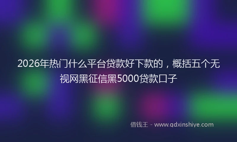 2026年热门什么平台贷款好下款的，概括五个无视网黑征信黑5000贷款口子
