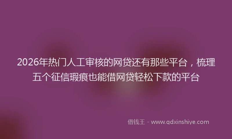 2026年热门人工审核的网贷还有那些平台，梳理五个征信瑕疵也能借网贷轻松下款的平台