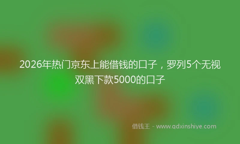 2026年热门京东上能借钱的口子，罗列5个无视双黑下款5000的口子