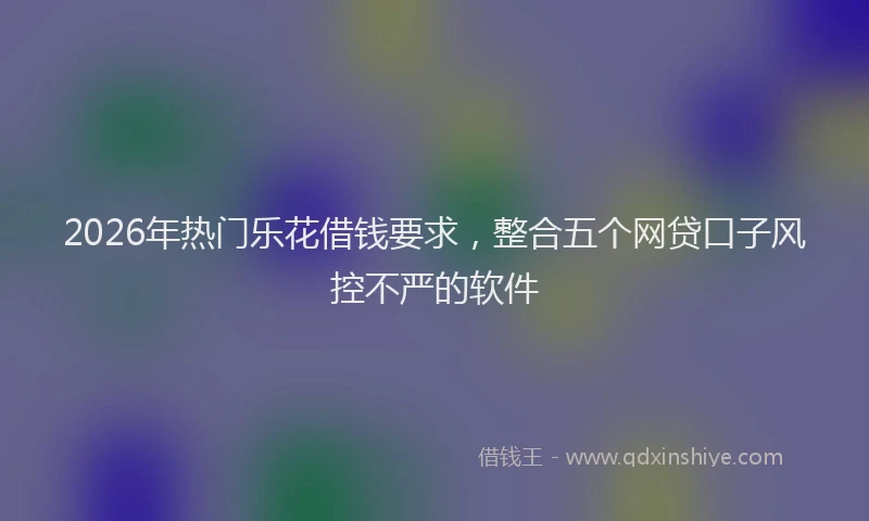 2026年热门乐花借钱要求，整合五个网贷口子风控不严的软件