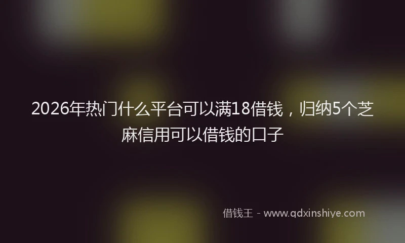 2026年热门什么平台可以满18借钱，归纳5个芝麻信用可以借钱的口子