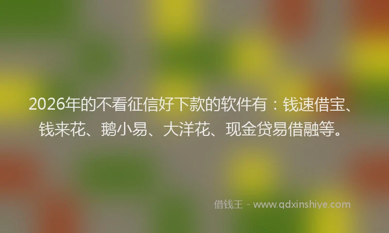 2026年的不看征信好下款的软件有：钱速借宝、钱来花、鹅小易、大洋花、现金贷易借融等。