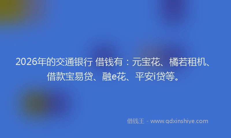2026年的交通银行 借钱有：元宝花、橘若租机、借款宝易贷、融e花、平安i贷等。
