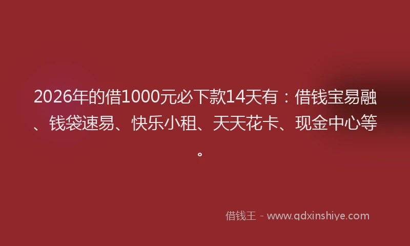 2026年的借1000元必下款14天有：借钱宝易融、钱袋速易、快乐小租、天天花卡、现金中心等。