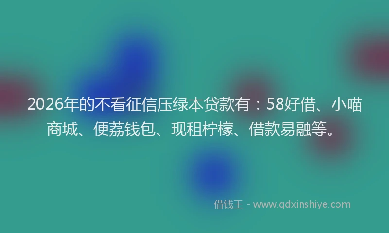2026年的不看征信压绿本贷款有：58好借、小喵商城、便荔钱包、现租柠檬、借款易融等。