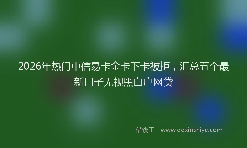 2026年热门中信易卡金卡下卡被拒，汇总五个最新口子无视黑白户网贷