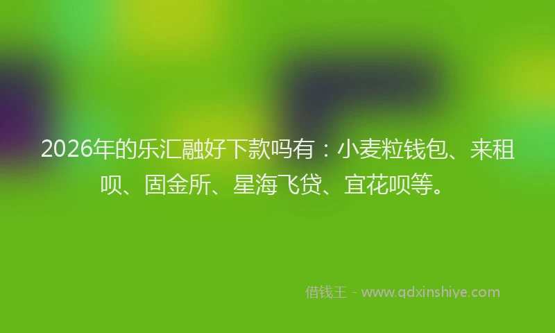 2026年的乐汇融好下款吗有：小麦粒钱包、来租呗、固金所、星海飞贷、宜花呗等。