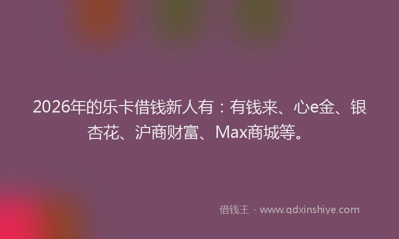 2026年的乐卡借钱新人有：有钱来、心e金、银杏花、沪商财富、Max商城等。