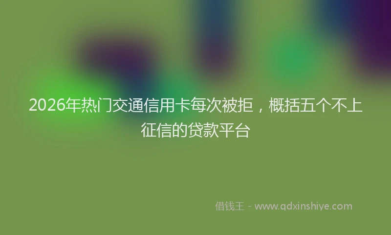 2026年热门交通信用卡每次被拒，概括五个不上征信的贷款平台