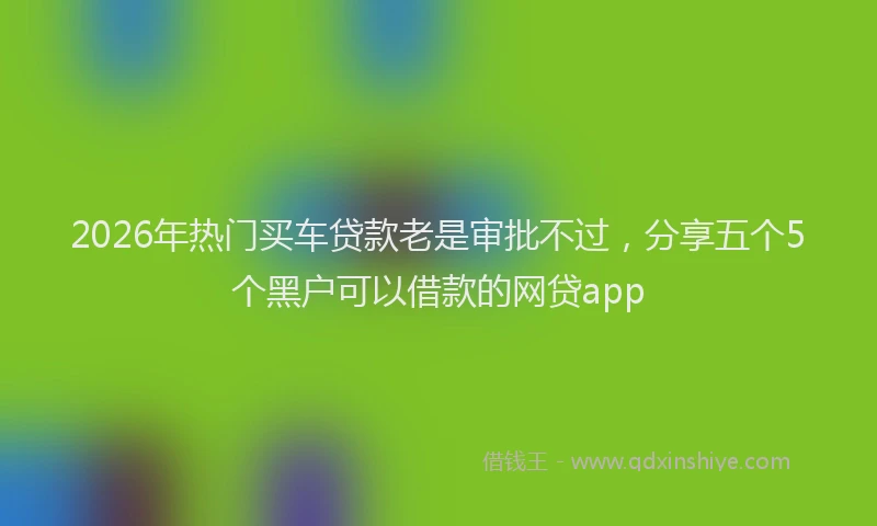 2026年热门买车贷款老是审批不过，分享五个5个黑户可以借款的网贷app
