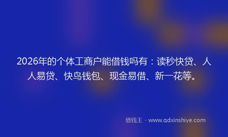 2026年的个体工商户能借钱吗有：读秒快贷、人人易贷、快鸟钱包、现金易借、新一花等。