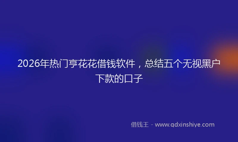 2026年热门亨花花借钱软件，总结五个无视黑户下款的口子