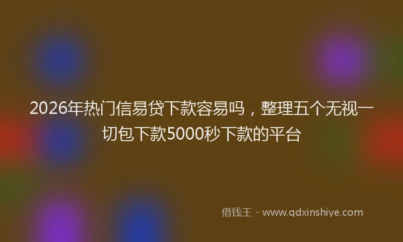 2026年热门信易贷下款容易吗，整理五个无视一切包下款5000秒下款的平台