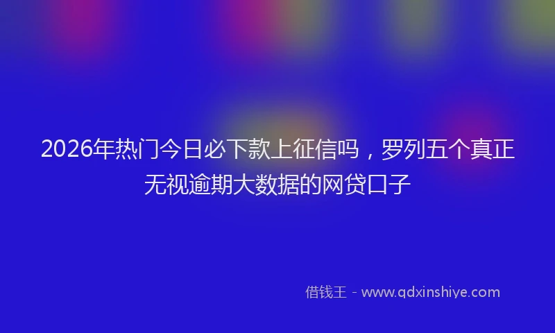 2026年热门今日必下款上征信吗，罗列五个真正无视逾期大数据的网贷口子
