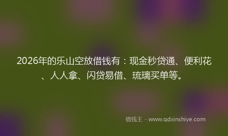 2026年的乐山空放借钱有：现金秒贷通、便利花、人人拿、闪贷易借、琉璃买单等。
