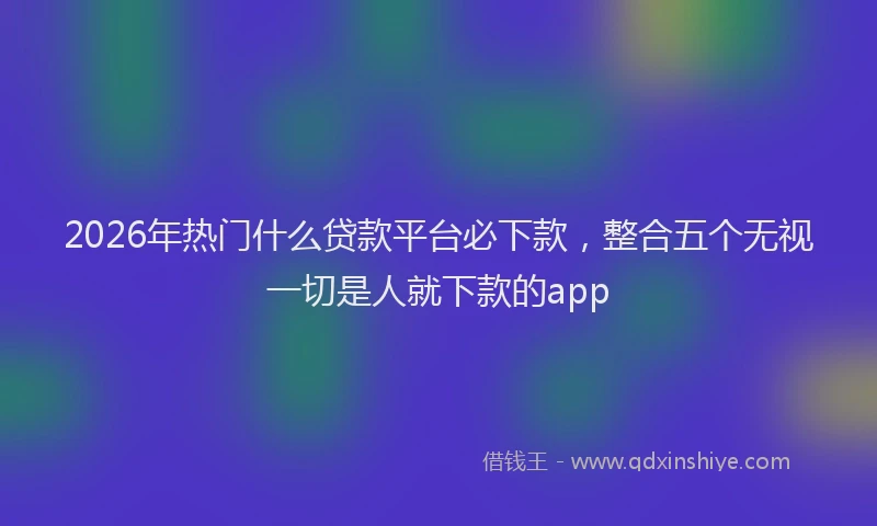 2026年热门什么贷款平台必下款，整合五个无视一切是人就下款的app