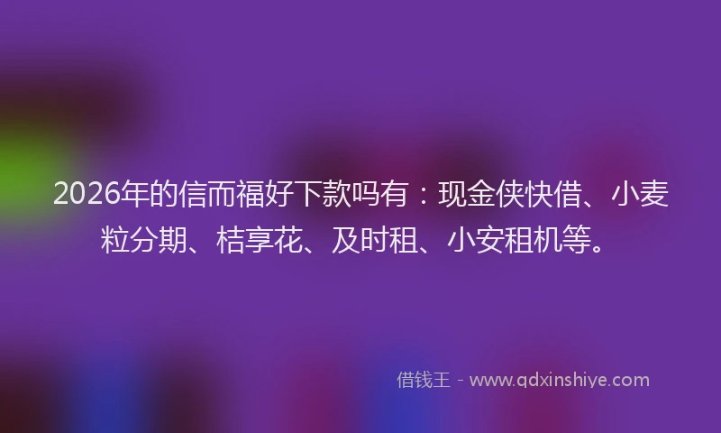 2026年的信而福好下款吗有：现金侠快借、小麦粒分期、桔享花、及时租、小安租机等。