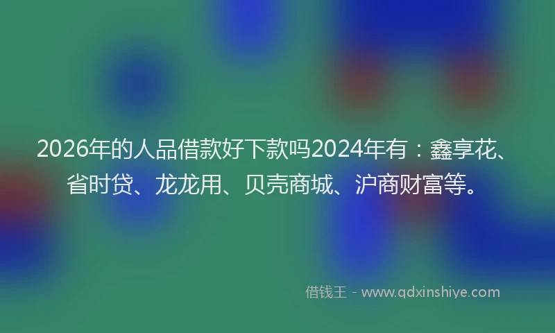 2026年的人品借款好下款吗2024年有：鑫享花、省时贷、龙龙用、贝壳商城、沪商财富等。