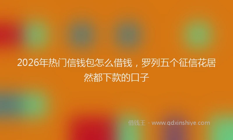 2026年热门信钱包怎么借钱，罗列五个征信花居然都下款的口子