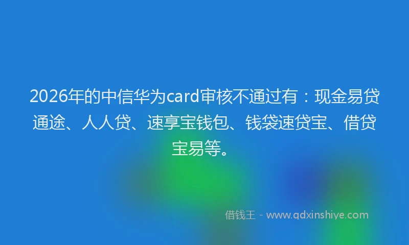 2026年的中信华为card审核不通过有：现金易贷通途、人人贷、速享宝钱包、钱袋速贷宝、借贷宝易等。