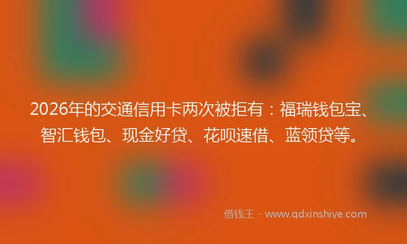 2026年的交通信用卡两次被拒有：福瑞钱包宝、智汇钱包、现金好贷、花呗速借、蓝领贷等。