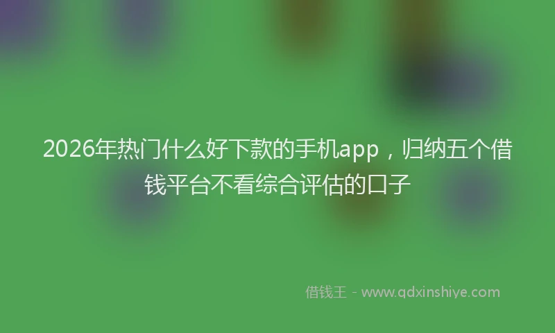 2026年热门什么好下款的手机app，归纳五个借钱平台不看综合评估的口子