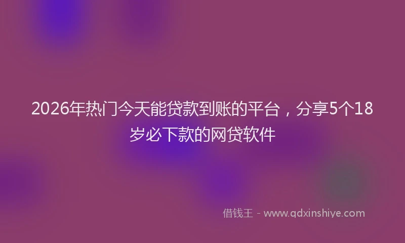 2026年热门今天能贷款到账的平台，分享5个18岁必下款的网贷软件