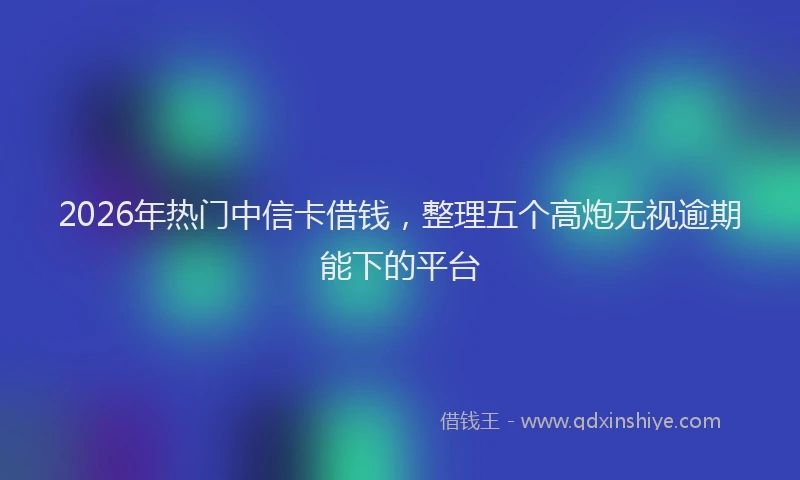 2026年热门中信卡借钱，整理五个高炮无视逾期能下的平台
