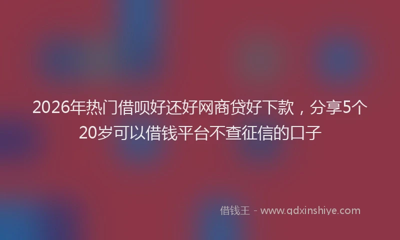 2026年热门借呗好还好网商贷好下款，分享5个20岁可以借钱平台不查征信的口子