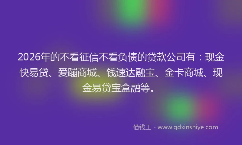 2026年的不看征信不看负债的贷款公司有：现金快易贷、爱蹦商城、钱速达融宝、金卡商城、现金易贷宝盒融等。