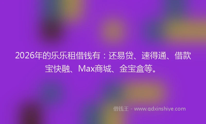 2026年的乐乐租借钱有：还易贷、速得通、借款宝快融、Max商城、金宝盒等。