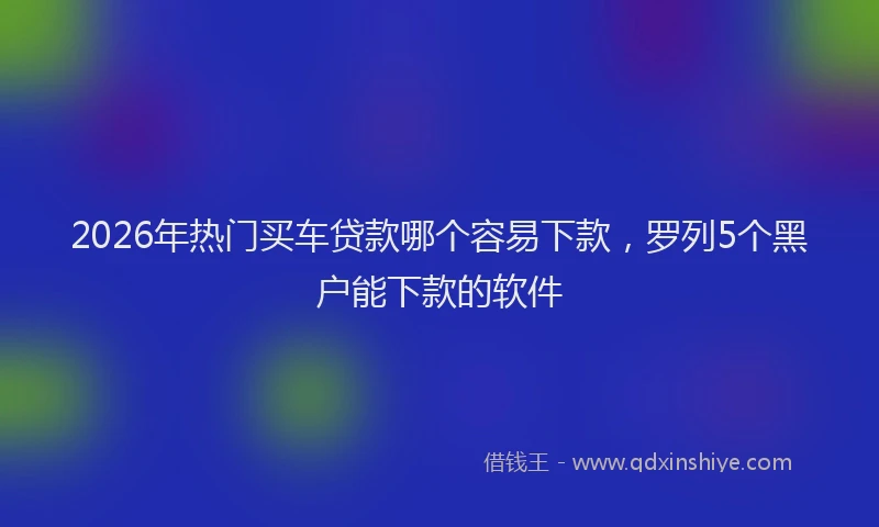 2026年热门买车贷款哪个容易下款，罗列5个黑户能下款的软件