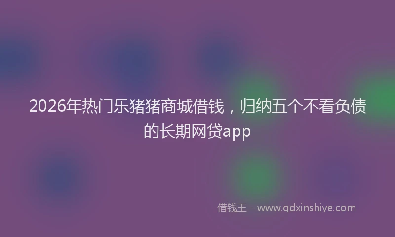 2026年热门乐猪猪商城借钱，归纳五个不看负债的长期网贷app