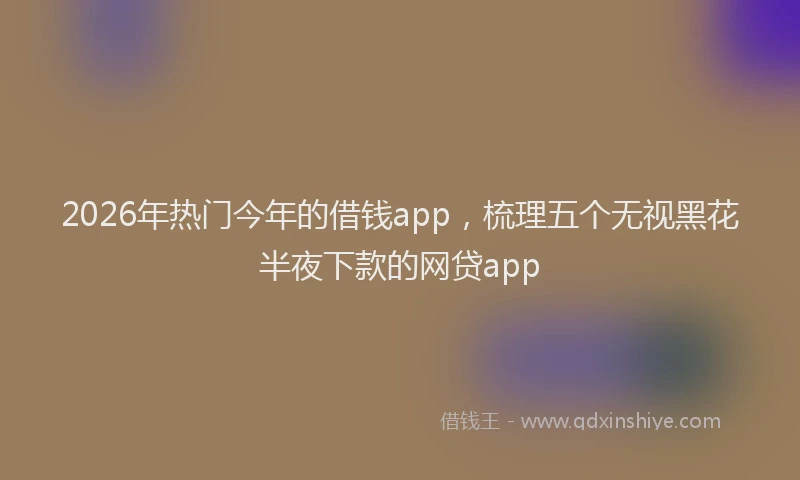 2026年热门今年的借钱app，梳理五个无视黑花半夜下款的网贷app