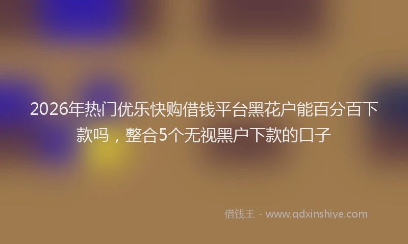 2026年热门优乐快购借钱平台黑花户能百分百下款吗，整合5个无视黑户下款的口子