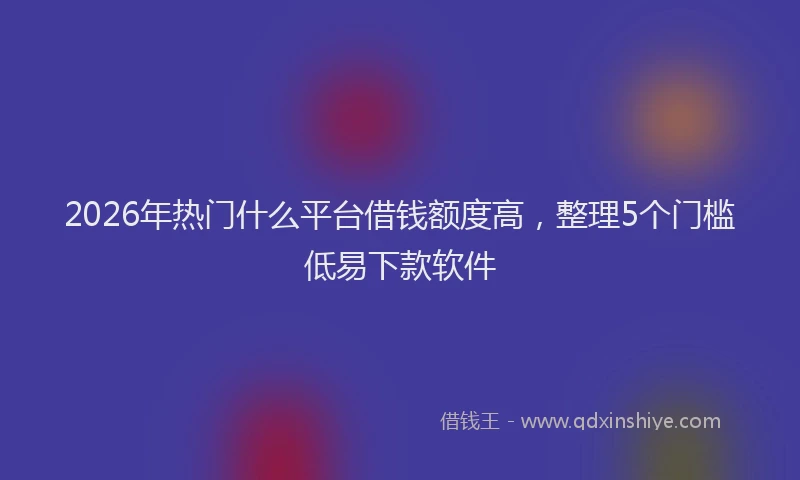 2026年热门什么平台借钱额度高，整理5个门槛低易下款软件