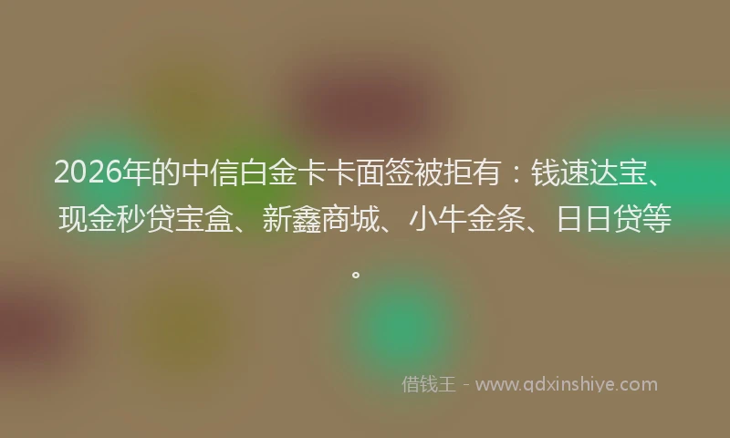 2026年的中信白金卡卡面签被拒有：钱速达宝、现金秒贷宝盒、新鑫商城、小牛金条、日日贷等。