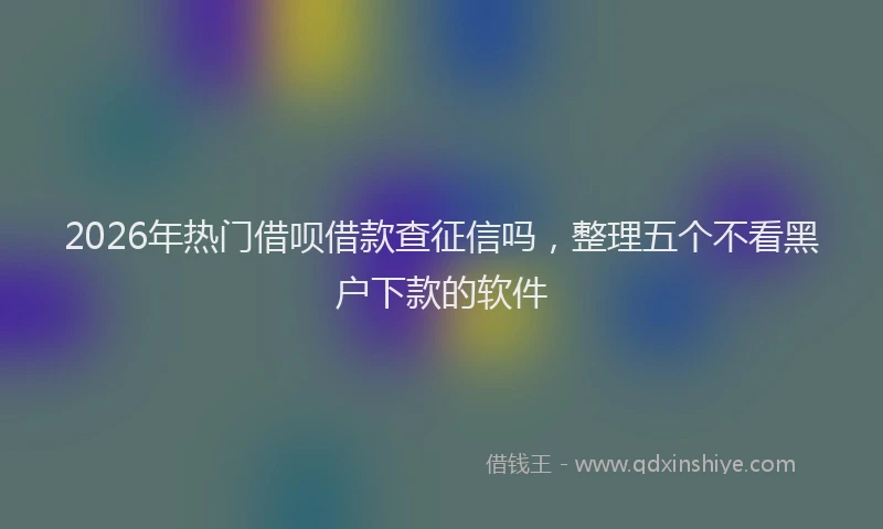2026年热门借呗借款查征信吗，整理五个不看黑户下款的软件
