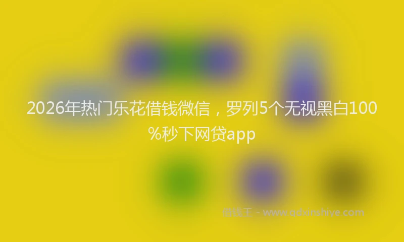 2026年热门乐花借钱微信，罗列5个无视黑白100%秒下网贷app
