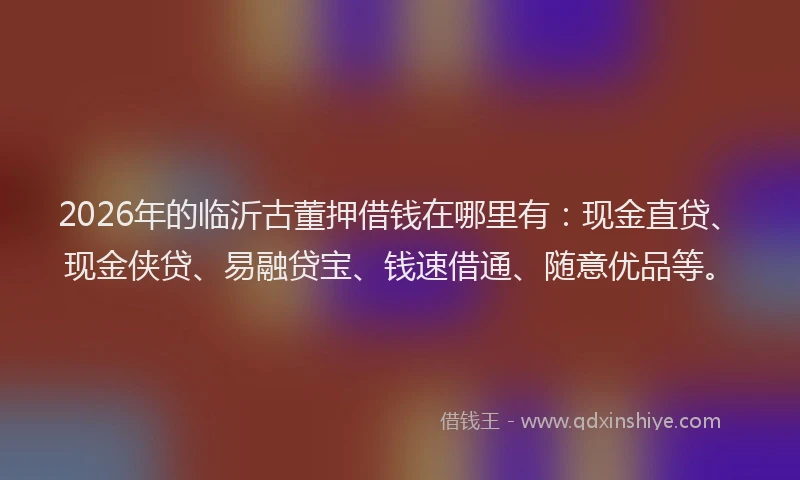 2026年的临沂古董押借钱在哪里有：现金直贷、现金侠贷、易融贷宝、钱速借通、随意优品等。