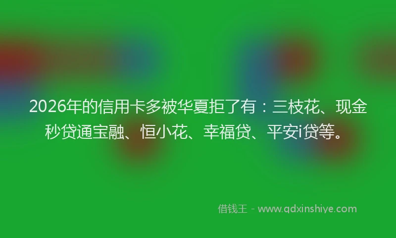 2026年的信用卡多被华夏拒了有：三枝花、现金秒贷通宝融、恒小花、幸福贷、平安i贷等。