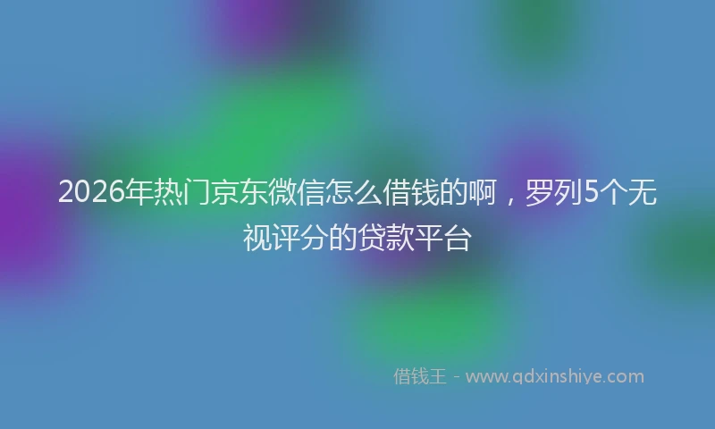 2026年热门京东微信怎么借钱的啊，罗列5个无视评分的贷款平台