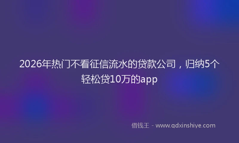 2026年热门不看征信流水的贷款公司，归纳5个轻松贷10万的app