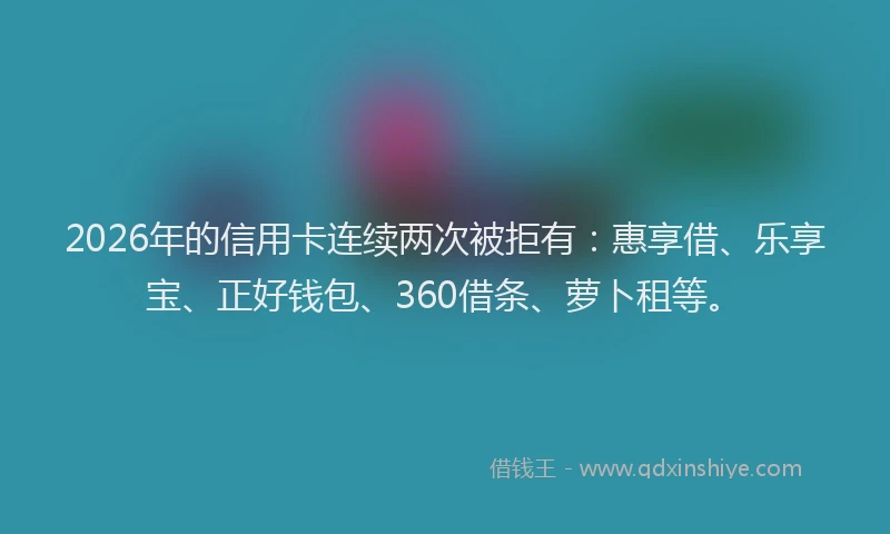 2026年的信用卡连续两次被拒有：惠享借、乐享宝、正好钱包、360借条、萝卜租等。