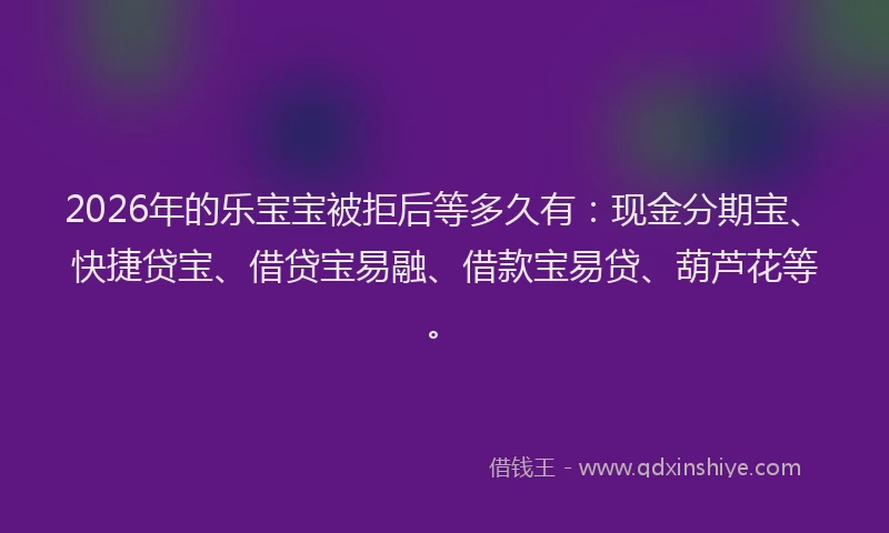 2026年的乐宝宝被拒后等多久有：现金分期宝、快捷贷宝、借贷宝易融、借款宝易贷、葫芦花等。