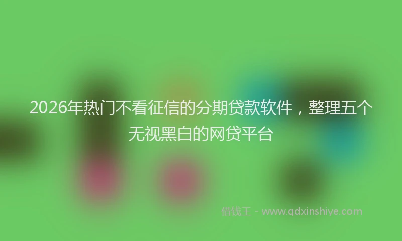 2026年热门不看征信的分期贷款软件，整理五个无视黑白的网贷平台